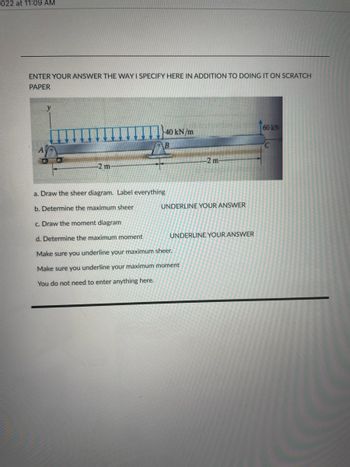 022 at 11:09 AM
ENTER YOUR ANSWER THE WAY I SPECIFY HERE IN ADDITION TO DOING IT ON SCRATCH
PAPER
y
40 kN/m
B
60KN
C
-2 m-
a. Draw the sheer diagram. Label everything
b. Determine the maximum sheer
c. Draw the moment diagram
d. Determine the maximum moment
Make sure you underline your maximum sheer.
Make sure you underline your maximum moment
You do not need to enter anything here.
-2 m-
UNDERLINE YOUR ANSWER
UNDERLINE YOUR ANSWER