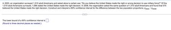 In 2003, an organization surveyed 1,510 adult Americans and asked about a certain war, "Do you believe the United States made the right or wrong decision to use military force?" Of the
1,510 adult Americans surveyed, 1,086 stated the United States made the right decision. In 2008, the organization asked the same question of 1,510 adult Americans and found that 575
believed the United States made the right decision. Construct and interpret a 90% confidence interval for the difference between the two population proportions, P2003 - P2008-
C...
The lower bound of a 90% confidence interval is
(Round to three decimal places as needed.)