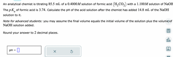 An analytical chemist is titrating 85.5 mL of a 0.4000M solution of formic acid (H₂CO₂) with a 1.100M solution of NaOH
The p K of formic acid is 3.74. Calculate the pH of the acid solution after the chemist has added 14.8 mL of the NaOH
a
solution to it.
Note for advanced students: you may assume the final volume equals the initial volume of the solution plus the volume of
NaOH solution added.
Round your answer to 2 decimal places.
pH 0
=
Ś
olo
Ar
E