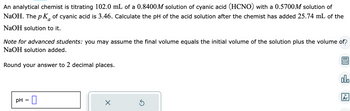 An analytical chemist is titrating 102.0 mL of a 0.8400M solution of cyanic acid (HCNO) with a 0.5700M solution of
NaOH. The p K of cyanic acid is 3.46. Calculate the pH of the acid solution after the chemist has added 25.74 mL of the
NaOH solution to it.
a
Note for advanced students: you may assume the final volume equals the initial volume of the solution plus the volume of?
NaOH solution added.
Round your answer to 2 decimal places.
pH 0
X
Ś
00.
18
Ar