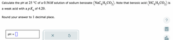 Calculate the pH at 25 °C of a 0.56M solution of sodium benzoate (NaC H,CO₂). Note that benzoic acid (HCH₂CO₂) is
a weak acid with a pk of 4.20.
a
Round your answer to 1 decimal place.
pH =
Ś
olo