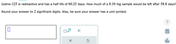 Iodine-125 is radioactive and has a half life of 60.25 days. How much of a 8.10 mg sample would be left after 58.8 days?
Round your answer to 2 significant digits. Also, be sure your answer has a unit symbol.
0
x10
X
μ
Ś
?
000