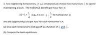 Two neighboring homeowners, \( j = 1, 2 \), simultaneously choose how many hours \( I_j \) to spend maintaining a lawn. The AVERAGE benefit per hour for \( j \) is 

\[ 10 - I_j + \frac{I_{\bar{j}}}{2} \]

(e.g., it is \( 10 - I_1 + \frac{I_2}{2} \) for homeowner 1)

And the (opportunity) cost per hour for each homeowner is 4.

(a) Give each homeowner's (net) payoff as a function of \( I_1 \) and \( I_2 \).

(b) Compute the Nash equilibrium.