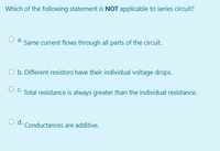 Which of the following statement is NOT applicable to series circuit?
O a.
Same current flows through all parts of the circuit.
O b. Different resistors have their individual voltage drops.
O C. Total resistance is always greater than the individual resistance.
d.
Conductances are additive.
