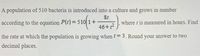 A population of 510 bacteria is introduced into a culture and grows in number
St
P(t) = 510 1+
according to the equation
where t is measured in hours. Find
46+?
the rate at which the population is growing when t = 3. Round your answer to two
decimal places.
