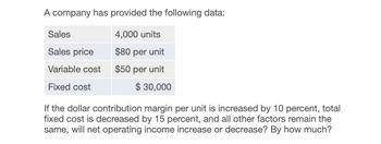 A company has provided the following data:
Sales
4,000 units
Sales price
$80 per unit
Variable cost
$50 per unit
Fixed cost
$ 30,000
If the dollar contribution margin per unit is increased by 10 percent, total
fixed cost is decreased by 15 percent, and all other factors remain the
same, will net operating income increase or decrease? By how much?