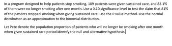 In a program designed to help patients stop smoking, 189 patients were given sustained care, and 83.1%
of them were no longer smoking after one month. Use a 0.10 significance level to test the claim that 81%
of the patients stopped smoking when giving sustained care. Use the P value method. Use the normal
distribution as an approximation to the binomial distribution.
Let Pete denote the population proportion of patients who will no longer be smoking after one month
when given sustained care period identify the null and alternative hypothesis.