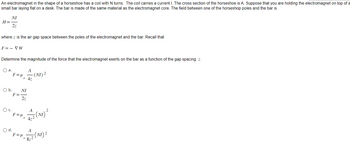An electromagnet in the shape of a horseshoe has a coil with N turns. The coil carries a current I. The cross section of the horseshoe is A. Suppose that you are holding the electromagnet on top of a
small bar laying flat on a desk. The bar is made of the same material as the electromagnet core. The field between one of the horseshop poles and the bar is
NI
H=-
2z
where z is the air gap space between the poles of the electromagnet and the bar. Recall that
F=- VW
Determine the magnitude of the force that the electromagnet exerts on the bar as a function of the gap spacing z.
O a.
O b. NI
F=
2z
OC.
O d.
Fedo AI
0
F = μ₁
F = μ
A
0
- (NI) 2
A
1/2 (N₁) ²
4z²
A
5 (NI) ²
8z²