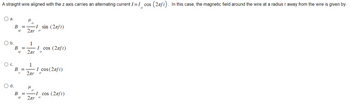 A straight wire aligned with the z axis carries an alternating current I = I cos (2πft). In this case, the magnetic field around the wire at a radius r away from the wire is given by:
O a.
O b.
O d.
B =
q
B =
Q
B =
r
μ
2πr 0
1
-I sin (2лft)
2πr 0
μ
I cos (2nft)
1
2πr 0
0
I cos (2лft)
BI cos (2лft)
9
2лr о