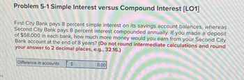 es
Problem 5-1 Simple Interest versus Compound Interest [LO1]
First City Bank pays 8 percent simple interest on its savings account balances, whereas
Second City Bank pays 8 percent interest compounded annually. If you made a deposit
of $58,000 in each bank, how much more money would you earn from your Second City
Bank account at the end of 8 years? (Do not round intermediate calculations and round
your answer to 2 decimal places, e.g., 32.16.)
Difference in accounts
$
2014
0.00