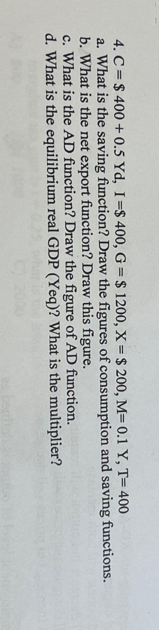 4. C $400+ 0.5 Yd, I=$ 400, G = $ 1200, X = $ 200, M= 0.1 Y, T= 400
a. What is the saving function? Draw the figures of consumption and saving functions.
b. What is the net export function? Draw this figure.
c. What is the AD function? Draw the figure of AD function.
d. What is the equilibrium real GDP (Yeq)? What is the multiplier?