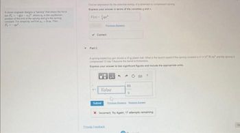 A clever engineer designs a "sprong" that obeys the force
low F₁-(2-), where a, is the equilibrum
position of the end of the sprong and is the sprong
constant For sanglicity, we'll let z 0 m Then
F
Fedan expression for the potential energy of a stretched or compressed song
Express your answer in terms of the variabiles gand
U(e)-
✓Correct
Part C
Pro A
A sprong loaded toy gun shoots a 20 g plastic ball. What is the launch speed
comprised 12 cm 7 Assume the banel is frictions
Express your answer to two significant figures and include the appropriate units
Value
Submit
Provide Feedback
4
20
m
S
X Incorrect Try Again; 17 attempts remaining
wrong
and the terong s
N