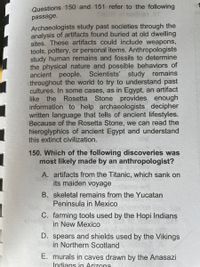 Questions 150 and 151 refer to the following
passage.
Archaeologists study past societies through the
analysis of artifacts found buried at old dwelling
sites. These artifacts could include weapons,
tools, pottery, or personal items. Anthropologists
study human remains and fossils to determine
the physical nature and possible behaviors of
ancient people. Scientists' study remains
throughout the world to try to understand past
cultures. In some cases, as in Egypt, an artifact
like the Rosetta Stone provides enough
information to help archaeologists decipher
written language that tells of ancient lifestyles.
Because of the Rosetta Stone, we can read the
hieroglyphics of ancient Egypt and understand
this extinct civilization.
150. Which of the following discoveries was
most likely made by an anthropologist?
A. artifacts from the Titanic, which sank on
its maiden voyage
B. skeletal remains from the Yucatan
Peninsula in Mexico
C. farming tools used by the Hopi Indians
in New MexicO
D. spears and shields used by the Vikings
in Northern Scotland
E. murals in caves drawn by the Anasazi
Indians in Arizona
