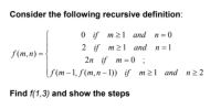 Consider the following recursive definition:
0 if m21 and n= 0
2 if m21 and n =1
f(m,n) = {
2n if m = 0 ;
(f (m–1, f(m,n– 1)) if m21 and n22
Find f(1,3) and show the steps
