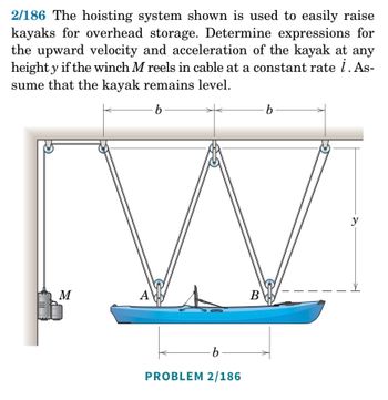 ### Problem 2/186: Hoisting System for Kayaks

#### Problem Statement:
The hoisting system shown is used to easily raise kayaks for overhead storage. Determine expressions for the upward velocity and acceleration of the kayak at any height \( y \) if the winch \( M \) reels in cable at a constant rate \( \dot{l} \). Assume that the kayak remains level.

#### Diagram Explanation:
The diagram illustrates a system for hoisting a kayak using a winch mechanism. The kayak is suspended by cables that are reeled in by winch \( M \). The setup includes three pulleys from which the kayak is suspended:

1. The winch \( M \) pulls the cable upward.
2. The kayak is connected at two points, labeled \( A \) and \( B \).
3. The distance between points \( A \) and \( B \) is denoted as \( 2b \).

The coordinates and distances of interest are as follows:
- The vertical distance from the pulleys to the kayak is represented as \( y \).
- The horizontal distances between the pulleys and the attachment points on the kayak are equal and denoted as \( b \).

### Key Concepts to Consider:
1. **Cable Length Changes:** Since the winch reels in the cable at a constant rate, the changing lengths of the cables will alter the height \( y \) of the kayak.
2. **Velocity and Acceleration:** As the cable is hoisted, the system’s mechanics (length of cable pulled in per time unit and resulting speed of kayak movement) need to be explored.

### Steps to Determine Upward Velocity and Acceleration:

1. **Total Length of Cable:**
   Let \( L \) denote the total length of the cable. Since the cable forms a triangular shape with the vertical height \( y \) and horizontal distance \( b \), the length of each side of the triangle (hypotenuse) is given by \( \sqrt{b^2 + y^2} \).

2. **Total Cable on Both Sides:**
   The total length of the cable from the kayak to the top is frequently used and is given by:
   \[
   L = 2\sqrt{b^2 + y^2}
   \]

3. **Rate of Length Change:**
   Given the winch reels in the cable at a constant rate \( \dot{l} \), the