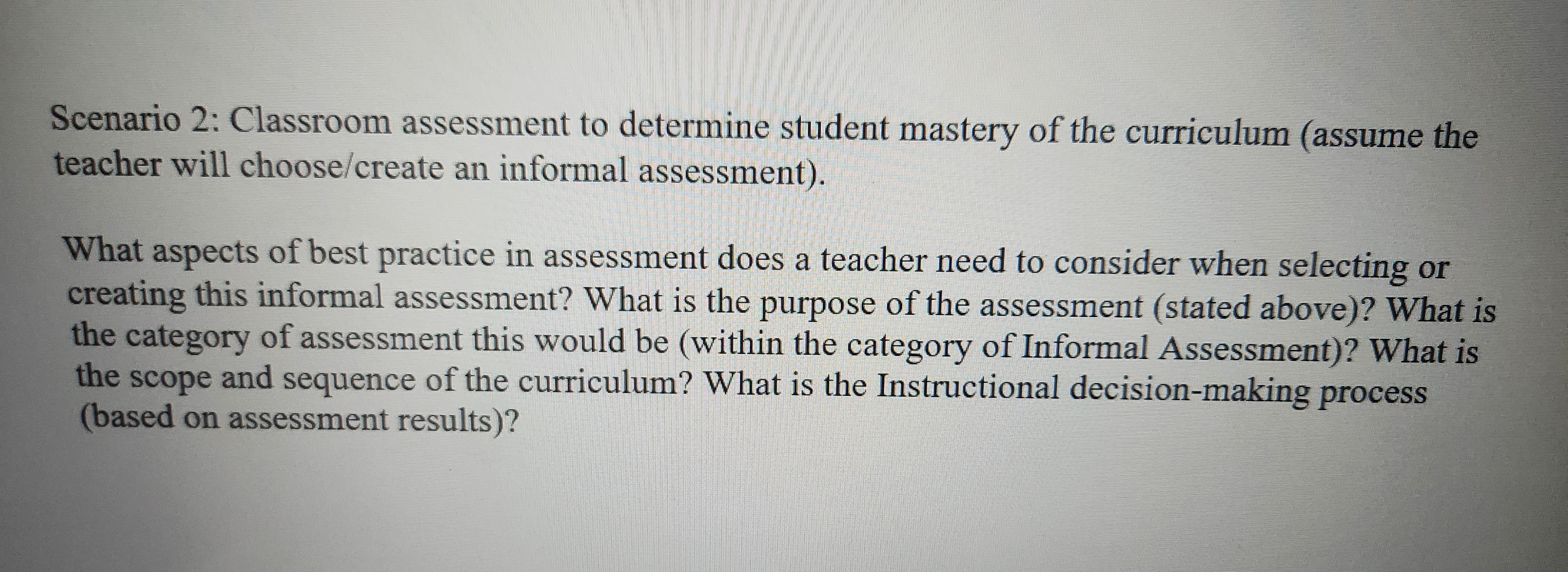 Scenario 2: Classroom assessment to determine student mastery of the curriculum (assume the
teacher will choose/create an informal assessment).
What aspects of best practice in assessment does a teacher need to consider when selecting or
creating this informal assessment? What is the purpose of the assessment (stated above)? What is
the category of assessment this would be (within the category of Informal Assessment)? What is
the scope and sequence of the curriculum? What is the Instructional decision-making process
(based on assessment results)?