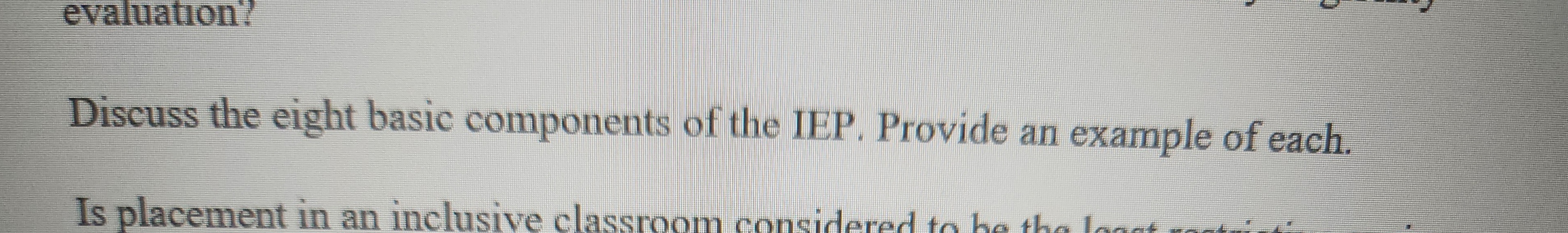 evaluation!
Discuss the eight basic components of the IEP. Provide an example of each.
Is placement in an inclusive classroom considered to be the loggt contin