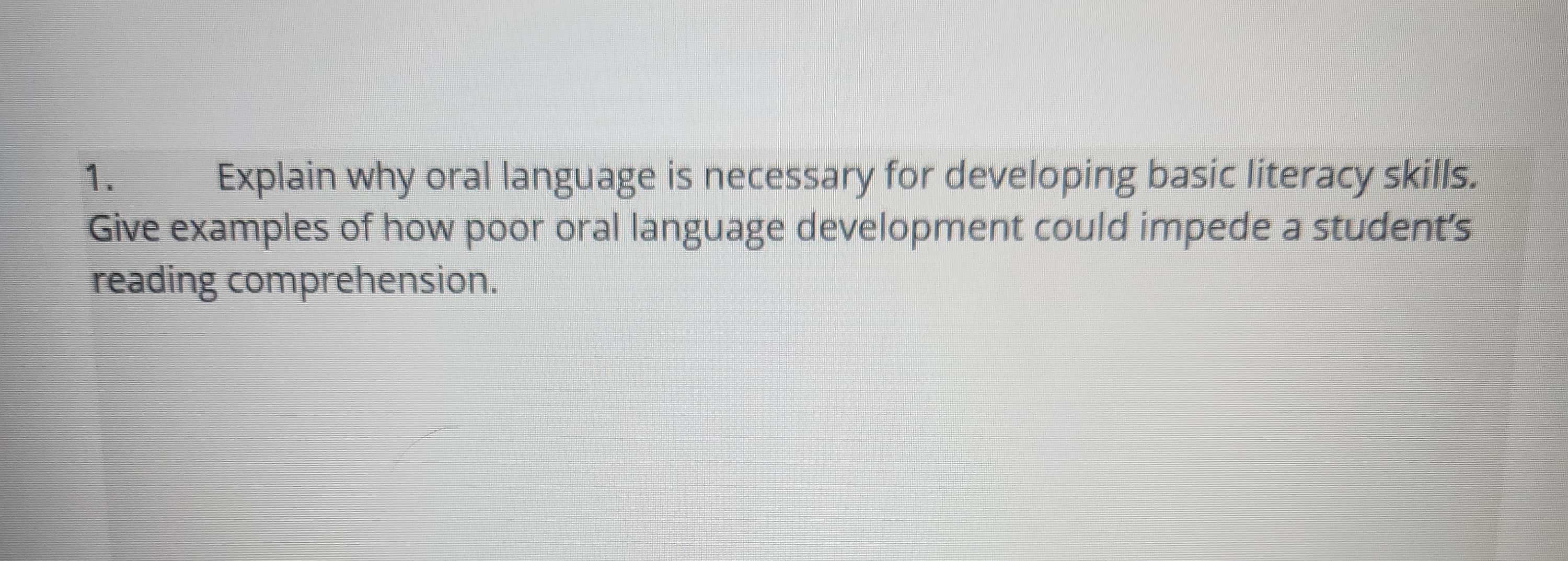 1.
Explain why oral language is necessary for developing basic literacy skills.
Give examples of how poor oral language development could impede a student's
reading comprehension.