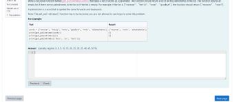 Question >
Not complete
Marked out of
1.50
Flag question
Previous page
Write a recursive function named get_palindromes (words) that takes a list of words as a parameter. The function should return a list of all the palindromes in the list. The function returns an
empty list if there are no palindromes in the list or if the list is empty. For example, if the list is ["racecar", "hello", "noon", "goodbye"], the function should return ["racecar", "noon"].
A palindrome is a word that is spelled the same forwards and backwards.
Note: The get_palindromes() function has to be recursive; you are not allowed to use loops to solve this problem.
For example:
Test
words = ["racecar", "hello", "noon", "goodbye", "test", 'aibohphobia'] ['racecar', 'noon', 'aibohphobia']
print (get_palindromes (words))
print (get_palindromes ([]))
print (get_palindromes (['this', 'is', 'test']))
Answer: (penalty regime: 0, 0, 5, 10, 15, 20, 25, 30, 35, 40, 45, 50 %)
Result
Precheck Check
[]
[]
Next page