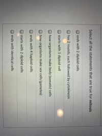 Select all the statements that are true for mitosis
ends with 2 diploid cells
has 2 rounds, each followed by cytokinesis
starts with 1 diploid cell
O how organisms make body (somatic) cells
O how organisms make sex cells (gametes)
ends with 4 haploid cells
starts with 2 diploid cells
ends with identical cells
