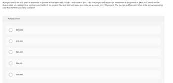 A project with a life of 5 years is expected to provide annual sales of $250,000 and costs of $165,000. The project will require an investment in equipment of $475,000, which will be
depreciated on a straight-line method over the life of the project. You feel that both sales and costs are accurate to +/-10 percent. The tax rate is 21 percent. What is the annual operating
cash flow for the best-case scenario?
Multiple Choice
$101,250
$75,900
$88,600
$64,100
$119,885