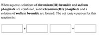 When aqueous solutions of chromium(III) bromide and sodium
phosphate are combined, solid chromium(III) phosphate and a
solution of sodium bromide are formed. The net ionic equation for this
reaction is:
+
