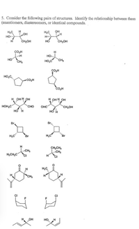 5. Consider the following pairs of structures. Identify the relationship between them
(enantiomers, diastereomers, or identical compounds.
он
HO o
CH,OH
H,C
H
но
CH,OH
сон
H
HO.
HO
CH,
HO,C
CH
COH
HO,C,
CO,H
CO,H
н онн он
н онн он
HOH,C
сно
OHC
CH,OH
Br
CH,CH,
H,CH,C
CI
CH
OH
