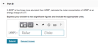 Part B
If ADP is five times more abundant than AMP, calculate the molar concentration of AMP at an
energy charge of 0.77.
Express your answer to two significant figures and include the appropriate units.
?
[AMP] =
Value
Units
Submit
Request Answer
