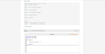 Sample output:
Update player rating, enter -1 to quit:
Enter a jersey number:
13
Enter a new rating for player:
9
Enter a jersey number:
15
Enter a new rating for player:
4
Enter a jersey number:
-1
Enter a rating:
7
ABOVE 7
Lloyd Jersey number: 10, Rating: 8
Morgan
Jersey number: 13, Rating: 9
Do not use vectors.
417118.2791720.qx3zqy7
LAB
ACTIVITY
1 #include <iostream>
2 using namespace std;
3
4 int main() {
6% VSST
5
7.4.1: LAB: Soccer team roster (Arrays)
6 /* Type your code here. */
7
8 return 0;
9}
main.cpp
20 / 62
Load default template...