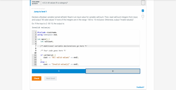 CHALLENGE 4.5.3: All values fit a category?
ACTIVITY
417118.2791720.qx3zqy7
Jump to level 1
Declare a Boolean variable named allValid. Read in an input value for variable valCount. Then, read valCount integers from input,
and output "All valid values" if none of the integers are in the range -100 to -10 inclusive. Otherwise, output "Invalid value(s)".
Ex: If the input is 2 -55 15, the output is:
Invalid value(s)
1 #include <iostream>
2 using namespace std;
3
4 int main() {
5
6
7
8
9
10
11
12
13
14
15
Check
int valCount;
/* Additional variable declarations go here */
/* Your code goes here */
if (allValid) {
cout << "All valid values" << endl;
}
else {
cout << "Invalid value(s)" << endl;
Next level
1
2
1
2
Feedback?