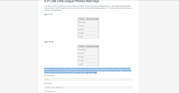 3.21 LAB: Little League Pitchers Rest Days
In an effort to stem the alarming increase in elbow and shoulder injuries among young baseball pitchers, Little League Baseball adopted
important rules in 2007 to determine how much rest a pitcher must take after pitching appearances. The required number of rest days are
outlined in the tables below
Age 7-14:
Age 15-18:
8 57
the output is:
3 rest days required.
Pitches
Ex: If the input is:
66 or more
51 to 65
36 to 50
21 to 35
1 to 20
Pitches
76 or more
61 to 75
46 to 60
31 to 45
1 to 30
Required rest days
4
3
2
1
O
Required rest days
4
3
Write a program that calculates the amount of rest a little league pitcher must take after pitching. The input is the age of the pitcher and
how many pitches they have thrown. The output is the number of rest days required. If the age is out of range (less than 7 or greater than
18) the program should give the following error message and exit: age out of range
Ex: If the input is:
2
1
0