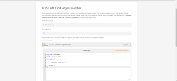 ### 4.15 LAB: Find Largest Number

**Objective:**
Write a program that repeatedly reads in integers until a negative integer is read. The program keeps track of the largest integer that has been read so far and outputs the largest integer when the (first) negative integer is encountered. This exercise relates to finding the max value using loops.

**Example:**
If the input is:  
```
2 77 17 4 -1
```
The output is:  
```
77
```

**Assumptions:**
- Assume the first number will not be negative, and there will be at least one negative integer.

---

**Code Template:**

```cpp
#include <iostream>
using namespace std;

int main() {
    /* Type your code here. */
    
    return 0;
}
```

**Instructions:**
1. Implement your code within the `main` function.
2. Your program should handle reading integers, identifying the largest, and terminating upon encountering a negative integer.

**Note:**
This task is part of the Learning Activity segment titled "4.15.1: LAB: Find largest number." The grading rubric allocates a total of 22 points.

**Environment:**
In the code editor labeled "main.cpp", you can load the default template to start coding and submit your solution once completed.