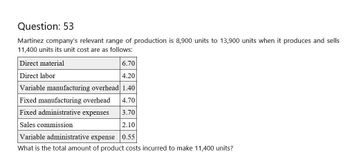 Question: 53
Martinez company's relevant range of production is 8,900 units to 13,900 units when it produces and sells
11,400 units its unit cost are as follows:
Direct material
Direct labor
6.70
4.20
Variable manufacturing overhead 1.40
Fixed manufacturing overhead
4.70
Fixed administrative expenses
3.70
Sales commission
2.10
Variable administrative expense
0.55
What is the total amount of product costs incurred to make 11,400 units?