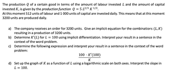 The production of a certain good in terms of the amount of labour invested L and the amount of capital
invested K, is given by the production function Q = 5 L²/3 K ¹/3
At this moment 512 units of labour and 1 000 units of capital are invested daily. This means that at this moment
3200 units are produced daily.
a) The company receives an order for 3200 units. Give an implicit equation for the combinations (L, K)
resulting in a production of 3200 units.
b) Determine K'(L) for L = 100 using implicit differentiation. Interpret your result in a sentence in the
context of the word problem.
c)
Determine the following expression and interpret your result in a sentence in the context of the word
problem:
100
K'(100)
K
d) Set up the graph of K as a function of L using a logarithmic scale on both axes. Interpret the slope in
L = 100.