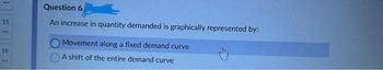 1
15
18
Question 6
An increase in quantity demanded is graphically represented by:
Movement along a fixed demand curve
A shift of the entire demand curve