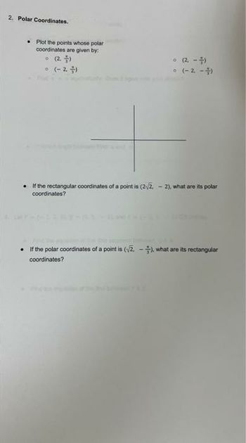 2. Polar Coordinates.
• Plot the points whose polar
coordinates are given by:
(2.)
• (-2,-)
(2.-)
• (-2,-4)
• If the rectangular coordinates of a point is (2√/2,-2), what are its polar
coordinates?
If the polar coordinates of a point is (√2.-), what are its rectangular
coordinates?