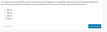 A certain wire stretches 0.900 cm when outward forces with magnitude F are applied to each end. The same forces are applied to a
wire of the same material but with three times the diameter and three times the length. The second wire stretches
O .300 cm
O.900 cm
O .100 cm
O 3.00 cm
Save for Later
Submit Answer