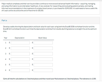 Major medical complexes and their service providers continue to move toward advanced health informatics - acquiring, managing.
and using information to provide better healthcare. A new analyzer for researching and evaluating patient samples, and making
informed recommendations in the treatment of complex blood cancers, is purchased for $290,000. It is estimated to have a useful life
of 6 years and to be sold at the end of that time for $8,500.
Part a
Develop a table showing the depreciation and book value for each year using both the Excel® DDB worksheet function and the
Excel® SLN worksheet function such that the depreciation switches from double declining balance to straight-line at the optimum
time.
Year
1
2
4
5
$
6
69
3 $
$
69
$
69
$
69
69
$
Depreciation
69
$
69
$
69
$
69
$
Book Value
Carry all interim calculations to 5 decimal places and then round your final answers to 2 decimal places. The tolerance is ±2.00.