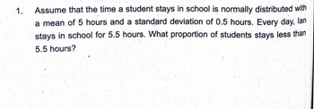 1.
Assume that the time a student stays in school is normally distributed with
a mean of 5 hours and a standard deviation of 0.5 hours. Every day, lan
stays in school for 5.5 hours. What proportion of students stays less than
5.5 hours?