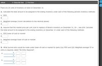 еВook
Show Me How
Print Item
There are 20 units of inventory on hand on December 31.
1. Calculate the total amount to be assigned to the ending inventory under each of the following periodic inventory methods:
a. FIFO
b. Weighted-average (round calculations to two decimal places)
2. Assume that the market price per unit (cost to replace) of Bouie's inventory on December 31, 20--, was $39. Calculate
the total amount to be assigned to the ending inventory on December 31 under each of the following methods:
a. FIFO lower-of-cost-or-market
$4
b. Weighted-average lower-of-cost-or-market
$4
3. What journal entry would be made under lower-of-cost-or-market for parts 2(a) FIFO and 2(b) Weighted-average? If no
entry is required, select "No Entry Required".
а.
b.
