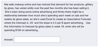 Mai sells makeup online and has noticed that demand for her products, glittery
lip gloss, has varied wildly over the past few months she has been selling it.
She's been doing some online advertising and thinks there might be a
relationship between how much she's spending each week on ads and her
weekly lip gloss sales, so she's used Excel to create an Associative Forecast:
where the intercept is -20 and the slope is 2.5 per $ spent advertising. Use
this information to forecast lip gloss sales in week 18, when she will be
spending $100 on advertising.
Answer: