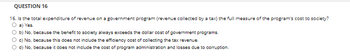 QUESTION 16
16. Is the total expenditure of revenue on a government program (revenue collected by a tax) the full measure of the program's cost to society?
O a) Yes.
O b) No, because the benefit to society always exceeds the dollar cost of government programs.
O c) No, because this does not include the efficiency cost of collecting the tax revenue.
O d) No, because it does not include the cost of program administration and losses due to corruption.