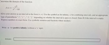 Determine the domain of the function
f(x) = =
√x
x² - 64
(Give your answer as an interval in the form (*, *). Use the symbol ∞o for infinity, U for combining intervals, and an appropriate
type of parenthesis " (",") ", " [","] " depending on whether the interval is open or closed. Enter Ø if the interval is empty.
Express numbers in exact form. Use symbolic notation and fractions where needed.)
Write co for positive infinity (without a '+' sign).
domain: