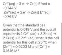 Cr** (aq) + 3 e → Cr(s) E°red =
-0.744 V
Zn²* (aq) + 2 e¯ → Zn(s) E°red =
-0.763 V
Given that the standard cell
potential is 0.019 V and the overall
equation is 2 Cr** (aq) + 3 Zn (s) →
2 Cr (s) + 3 Zn²* (aq), what is the cell
potential for this cell at 25 °C when
[Zn²*] = 0.0203 M and [Cr3*] =
0.1616 M?
