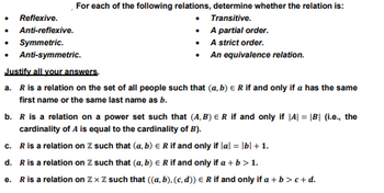 For each of the following relations, determine whether the relation is:
Transitive.
A partial order.
A strict order.
An equivalence relation.
Reflexive.
Anti-reflexive.
Symmetric.
Anti-symmetric.
Justify all your answers,
a. R is a relation on the set of all people such that (a, b) E R if and only if a has the same
first name or the same last name as b.
b. R is a relation on a power set such that (A,B) E R if and only if |A| = |B| (i.e., the
cardinality of A is equal to the cardinality of B).
c. R is a relation on Z such that (a, b) = R if and only if |a| = |b| + 1.
d. R is a relation on Z. such that (a, b) = R if and only if a + b > 1.
e. R is a relation on Zx Z such that ((a, b), (c,d)) = R if and only if a + b > c+d.