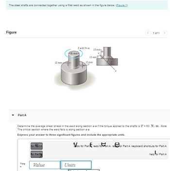 The steel shafts are connected together using a fillet weld as shown in the figure below. (Figure 1)
Figure
▾
art A
Tavg
for Part A
for Part
12 mm
Value
T= 60 N-m
50 mm-
Determine the average shear stress in the weld along section a-a if the torque applied to the shafts is T = 63 N-m. Note:
The critical section where the weld fails is along section a-s.
Express your answer to three significant figures and include the appropriate units.
Units
12 mm 1
12 mm
12 mm
a
do for Part
1 of 1
redo for Part A reset for Part A keyboard shortcuts for Part A
help for Part A