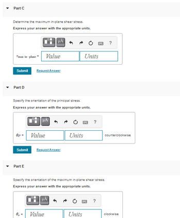 Part C
Determine the maximum in-plane shear stress.
Express your answer with the appropriate units.
Tmax in-plane Value
Submit Request Answer
Part D
Op =
Specify the orientation of the principal stress.
Express your answer with the appropriate units.
μA
Part E
Value
Submit Request Answer
08 =
Value
Units
Units
Units
w
Specify the orientation of the maximum in-plane shear stress.
Express your answer with the appropriate units.
μÀ
?
?
?
counterclockwise
clockwise