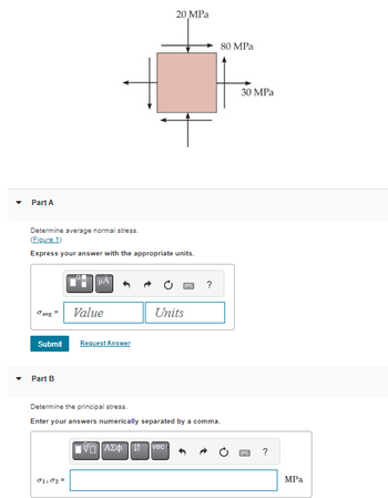 Part A
Determine average normal stress.
(Figure 1)
Express your answer with the appropriate units.
Javg
=
Part B
μA
Submit Request Answer
Value
σ1,02=
20 MPa
IVD ΑΣΦ11
Units
vec
ww
Determine the principal stress.
Enter your answers numerically separated by a comma.
?
80 MPa
30 MPa
www
MPa