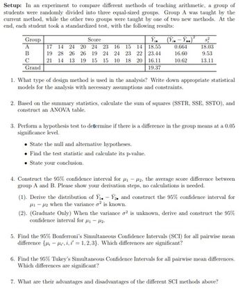 Setup: In an experiment to compare different methods of teaching arithmetic, a group of
students were randomly divided into three equal-sized groups. Group A was taught by the
current method, while the other two groups were taught by one of two new methods. At the
end, each student took a standardized test, with the following results:
Group
A
B
C
Grand
Score
Y₁.
17 14 24 20 24 23 16 15 14 18.55
19
28 26 26 19 24 24 23 22 23.44
21 14 13 19 15 15 10 18 20 16.11
19.37
(Y₁.-Y..)²
0.664
16.60
10.62
18.03
9.53
13.11
1. What type of design method is used in the analysis? Write down appropriate statistical
models for the analysis with necessary assumptions and constraints.
2. Based on the summary statistics, calculate the sum of squares (SSTR, SSE, SSTO), and
construct an ANOVA table.
State the null and alternative hypotheses.
Find the test statistic and calculate its p-value.
State your conclusion.
3. Perform a hypothesis test to determine if there is a difference in the group means at a 0.05
significance level.
4. Construct the 95% confidence interval for ₁-2, the average score difference between
group A and B. Please show your derivation steps, no calculations is needed.
(1). Derive the distribution of Y₁.-Y. and construct the 95% confidence interval for
1-2 when the variance o² is known.
(2). (Graduate Only) When the variance o2 is unknown, derive and construct the 95%
confidence interval for 1-₂-
5. Find the 95% Bonferroni's Simultaneous Confidence Intervals (SCI) for all pairwise mean
difference {μμ,i,i=1,2,3). Which differences are significant?
6. Find the 95% Tukey's Simultaneous Confidence Intervals for all pairwise mean differences.
Which differences are significant?
7. What are their advantages and disadvantages of the different SCI methods above?