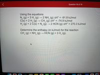 Question 16 of 19
Using the equations
N, (g) + 3 H, (g) → 2 NH, (g) AH° = -91.8 kJ/mol
C(s) + 2 H, (g) –→ CH, (g) AH° = -74.9 kJ/mol
H, (g) + 2 Č(s) + N, (g)
>
2 HCN (g) AH° = 270.3 kJ/mol
Determine the enthalpy (in kJ/mol) for the reaction
CH, (g) + NH, (g) → HCN (g) + 3 H, (g).
